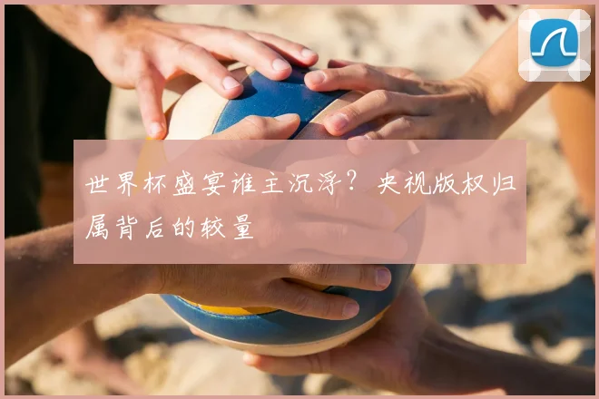 世界杯盛宴谁主沉浮？央视版权归属背后的较量