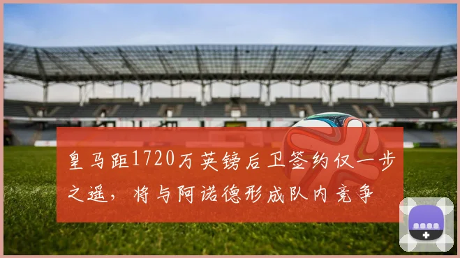 皇马距1720万英镑后卫签约仅一步之遥,将与阿诺德形成队内竞争