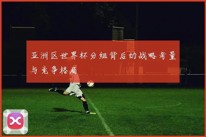 亚洲区世界杯分组背后的战略考量与竞争格局