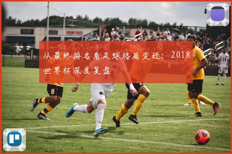 从最终排名看足球格局变迁:2018世界杯深度复盘