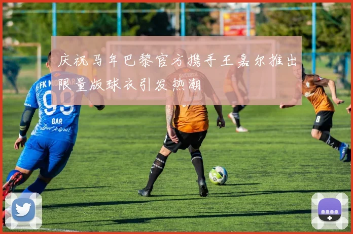 庆祝马年巴黎官方携手王嘉尔推出限量版球衣引发热潮