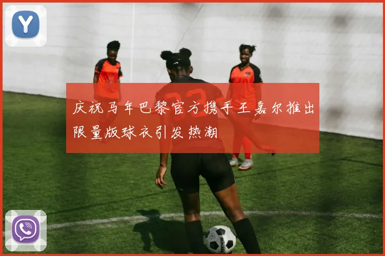 庆祝马年巴黎官方携手王嘉尔推出限量版球衣引发热潮