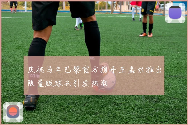 庆祝马年巴黎官方携手王嘉尔推出限量版球衣引发热潮