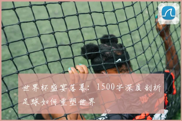 世界杯盛宴落幕:1500字深度剖析足球如何重塑世界