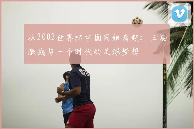 从2002世界杯中国同组看起:三场激战与一个时代的足球梦想