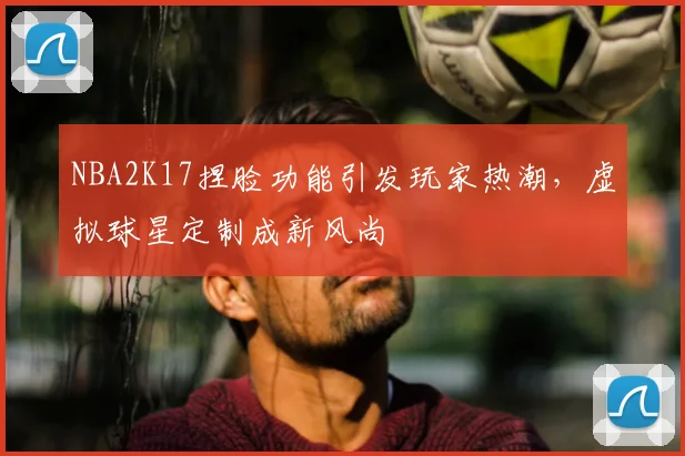 NBA2K17捏脸功能引发玩家热潮,虚拟球星定制成新风尚