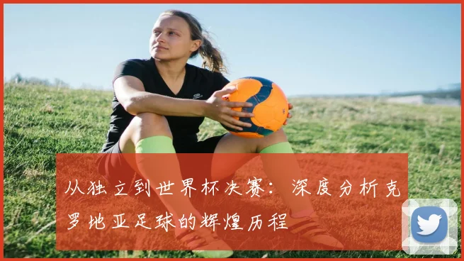 从独立到世界杯决赛：深度分析克罗地亚足球的辉煌历程