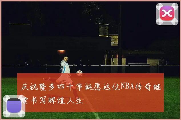 庆祝隆多四十华诞愿这位NBA传奇继续书写辉煌人生