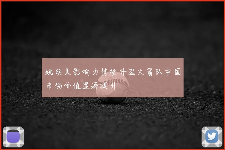 姚明美影响力持续升温火箭队中国市场价值显著提升