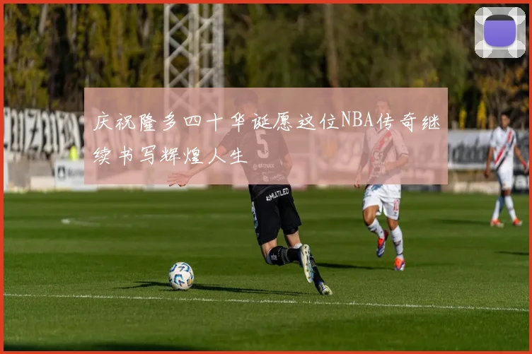 庆祝隆多四十华诞愿这位NBA传奇继续书写辉煌人生