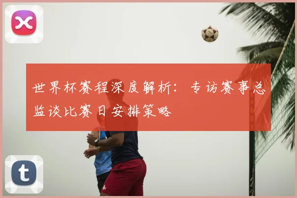 世界杯赛程深度解析：专访赛事总监谈比赛日安排策略