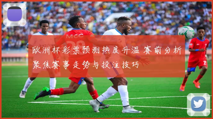 欧洲杯彩票预测热度升温 赛前分析聚焦赛事走势与投注技巧