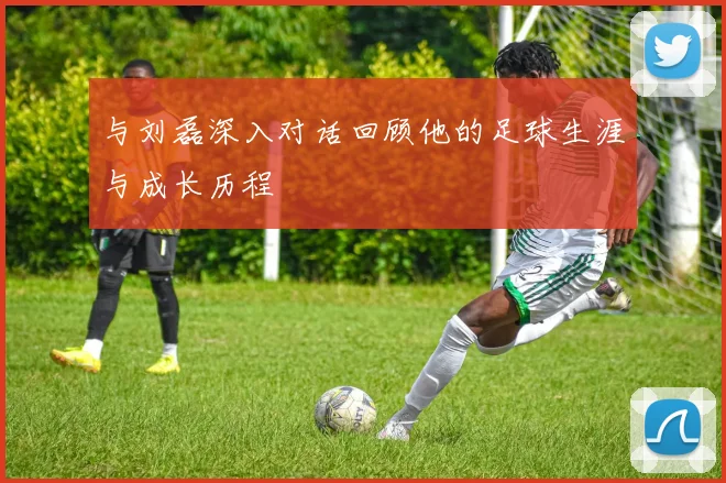 与刘磊深入对话回顾他的足球生涯与成长历程