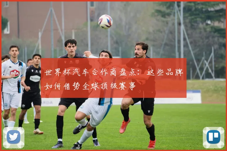 世界杯汽车合作商盘点:这些品牌如何借势全球顶级赛事