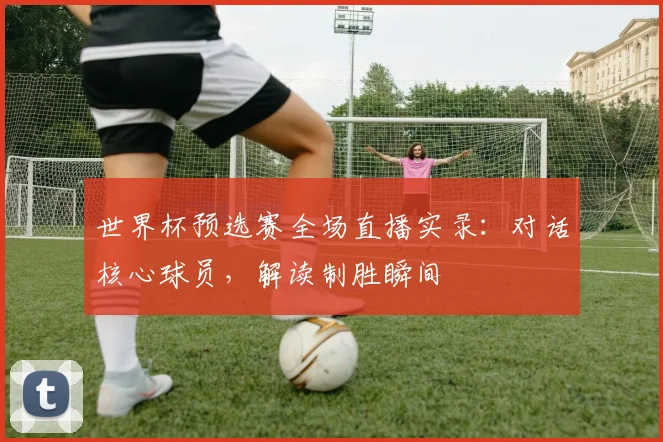 世界杯预选赛全场直播实录:对话核心球员,解读制胜瞬间