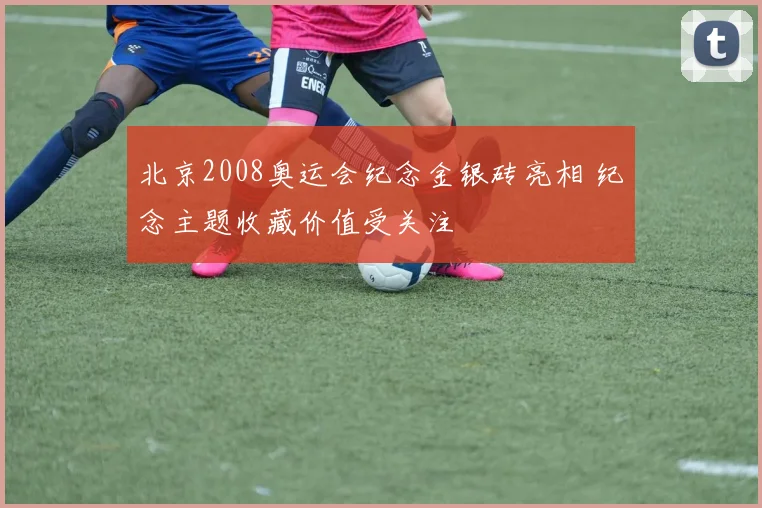 北京2008奥运会纪念金银砖亮相 纪念主题收藏价值受关注