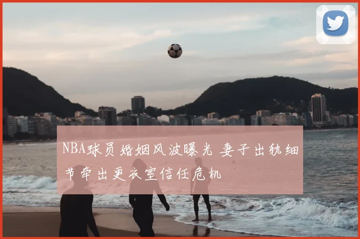 NBA球员婚姻风波曝光 妻子出轨细节牵出更衣室信任危机