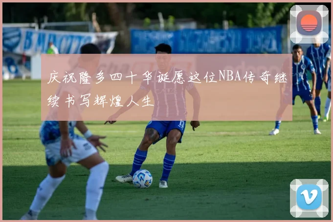 庆祝隆多四十华诞愿这位NBA传奇继续书写辉煌人生