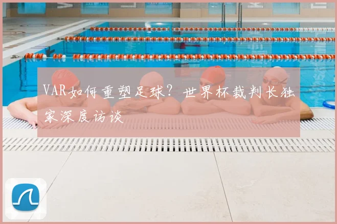 VAR如何重塑足球?世界杯裁判长独家深度访谈
