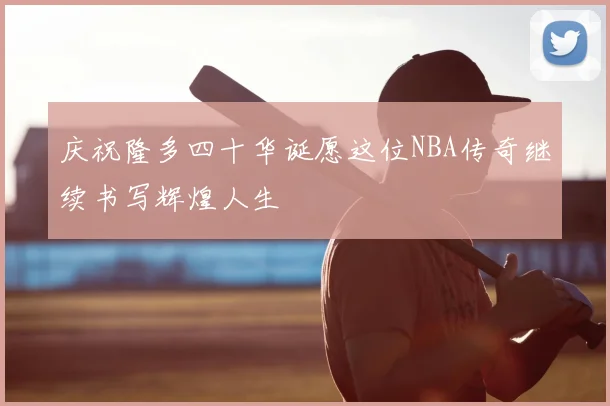 庆祝隆多四十华诞愿这位NBA传奇继续书写辉煌人生