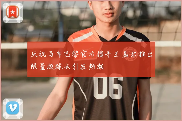 庆祝马年巴黎官方携手王嘉尔推出限量版球衣引发热潮