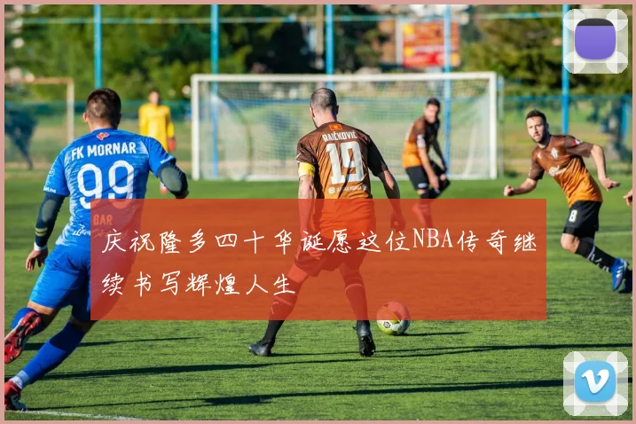 庆祝隆多四十华诞愿这位NBA传奇继续书写辉煌人生