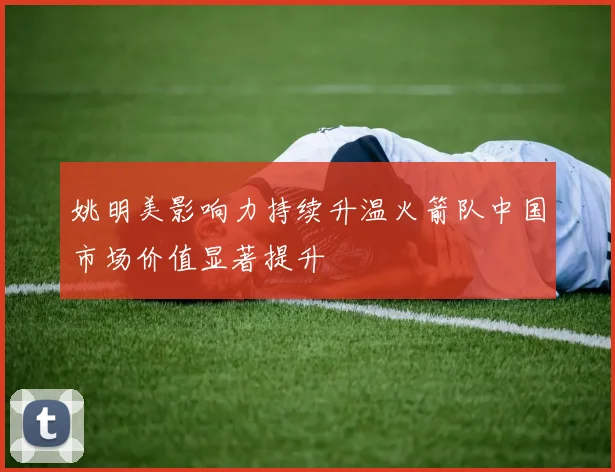姚明美影响力持续升温火箭队中国市场价值显著提升