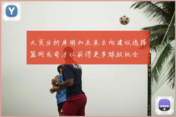 大莫分析库明加未来去向建议选择篮网或奇才以获得更多球权机会