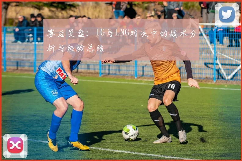 赛后复盘:IG与LNG对决中的战术分析与经验总结