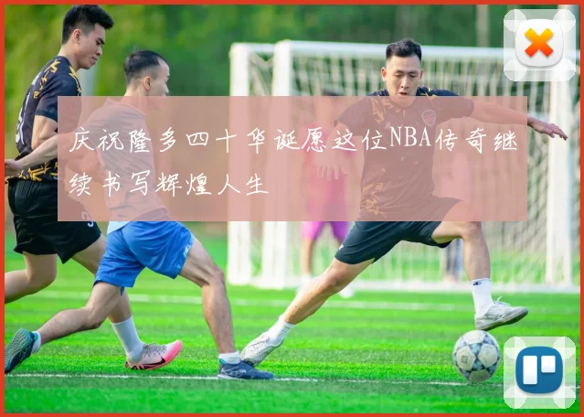 庆祝隆多四十华诞愿这位NBA传奇继续书写辉煌人生
