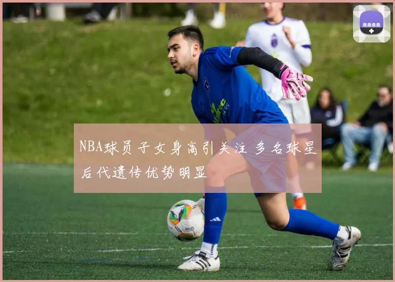 NBA球员子女身高引关注 多名球星后代遗传优势明显