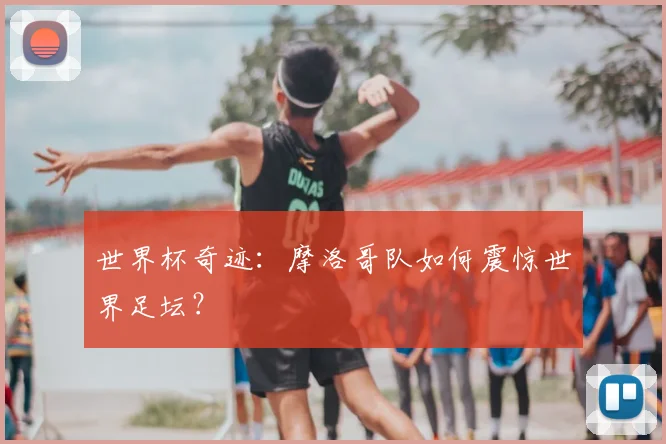 世界杯奇迹：摩洛哥队如何震惊世界足坛？