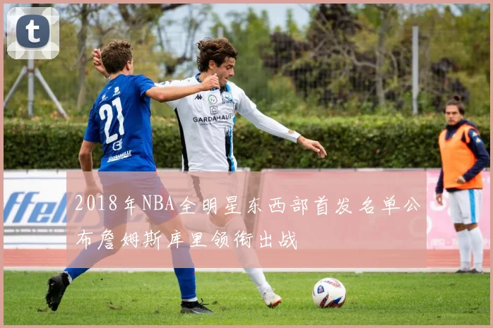 2018年NBA全明星东西部首发名单公布詹姆斯库里领衔出战