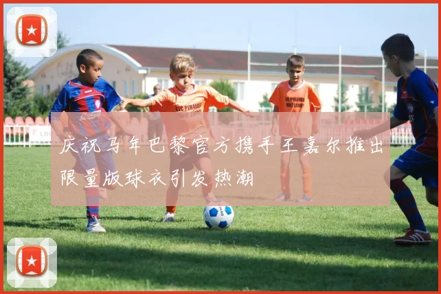 庆祝马年巴黎官方携手王嘉尔推出限量版球衣引发热潮