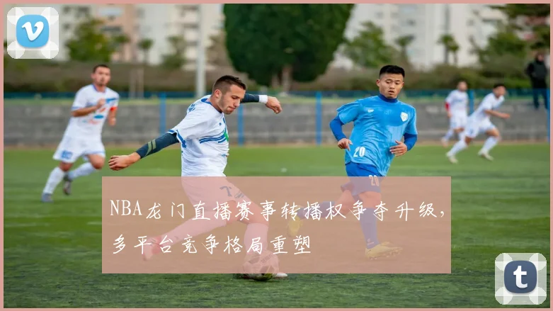 NBA龙门直播赛事转播权争夺升级,多平台竞争格局重塑