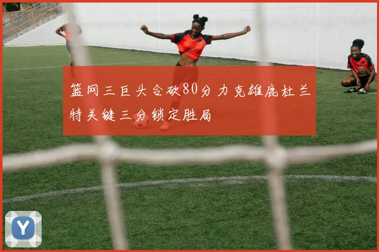 篮网三巨头合砍80分力克雄鹿杜兰特关键三分锁定胜局