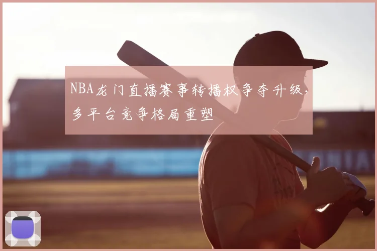 NBA龙门直播赛事转播权争夺升级,多平台竞争格局重塑