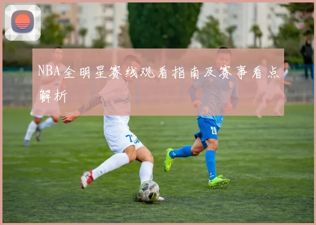 NBA全明星赛线观看指南及赛事看点解析