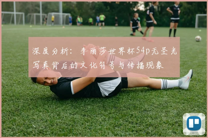 深度分析:李丽莎世界杯54p无圣光写真背后的文化符号与传播现象