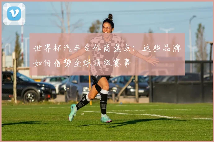 世界杯汽车合作商盘点:这些品牌如何借势全球顶级赛事