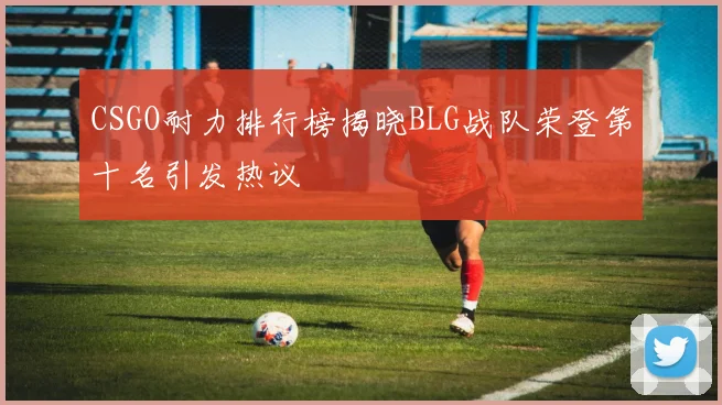 CSGO耐力排行榜揭晓BLG战队荣登第十名引发热议