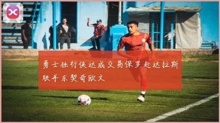 勇士独行侠达成交易保罗赴达拉斯联手东契奇欧文