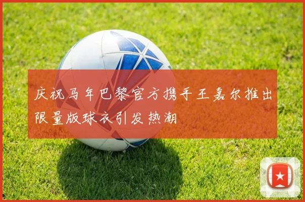 庆祝马年巴黎官方携手王嘉尔推出限量版球衣引发热潮