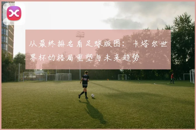 从最终排名看足球版图:卡塔尔世界杯的格局重塑与未来趋势