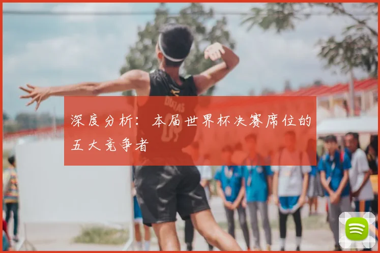 深度分析:本届世界杯决赛席位的五大竞争者