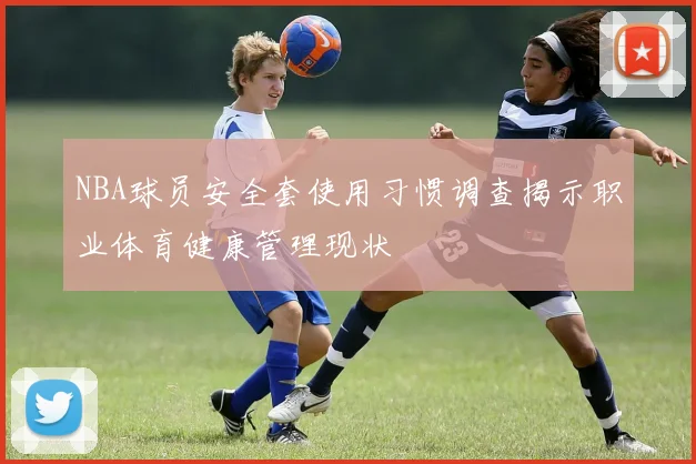 NBA球员安全套使用习惯调查揭示职业体育健康管理现状