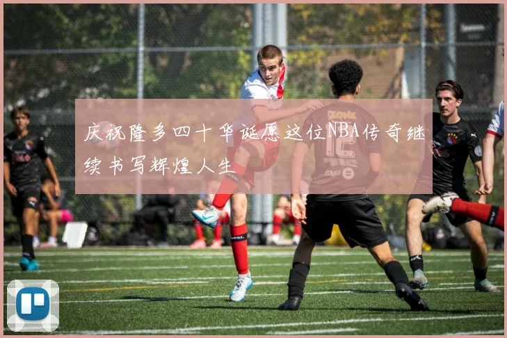 庆祝隆多四十华诞愿这位NBA传奇继续书写辉煌人生