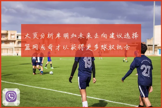 大莫分析库明加未来去向建议选择篮网或奇才以获得更多球权机会