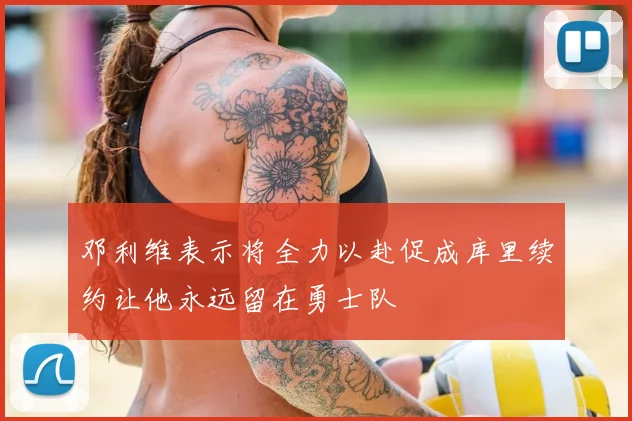 邓利维表示将全力以赴促成库里续约让他永远留在勇士队